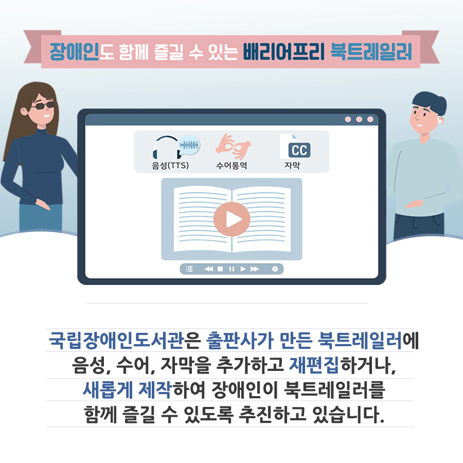 장애인도 함께 즐길 수 있는 배리어프리 북트레일러. 국립장애인도서관은 출판사가 만든 북트레일러에 음성, 수어, 자막을 추가하고 재편집하거나, 새롭게 제작하여 장애인이 북트레일러를 함께 즐길 수 있도록 추진하고 있습니다.