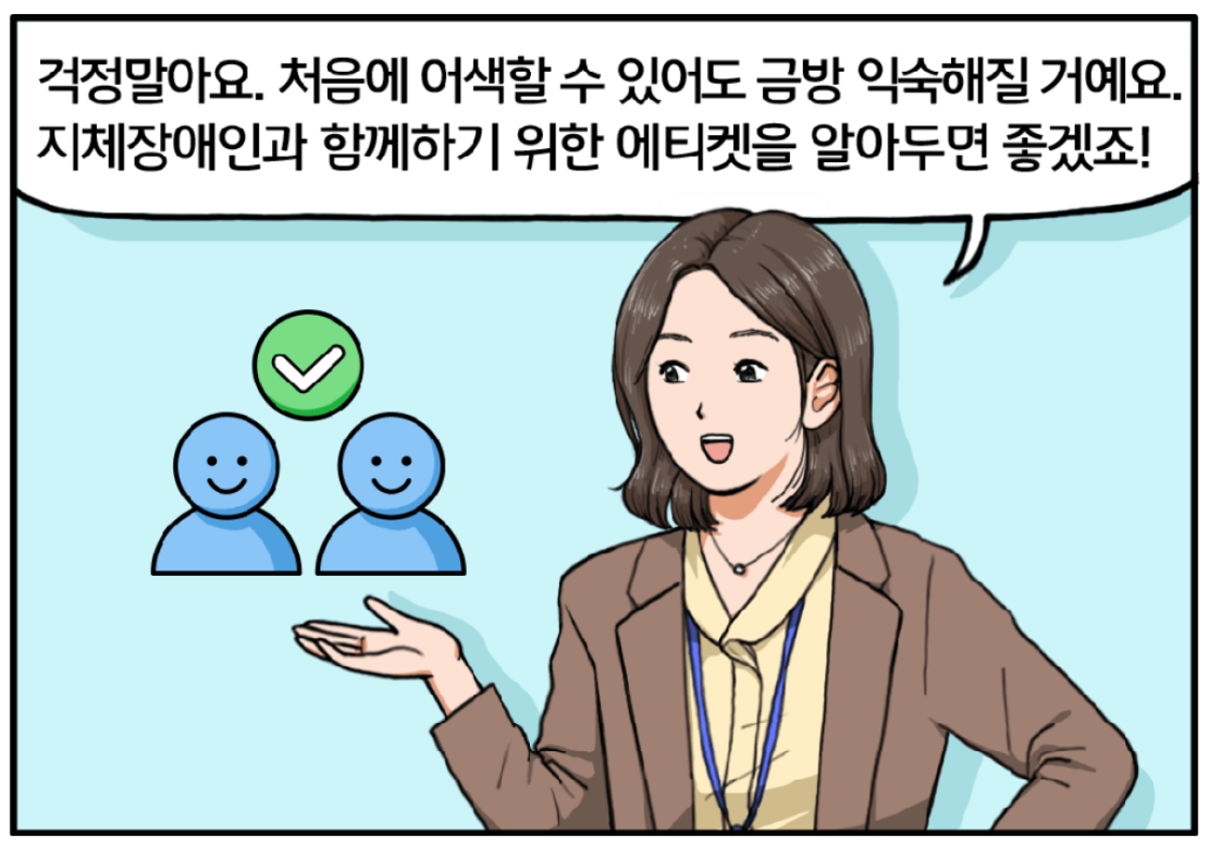 여성 팀장은 온화한 미소를 머금고 말한다. 걱정 말아요. 처음에 어색할 수 있어도 금방 익숙해질 거예요. 지체장애인과 함께하기 위한 에티켓을 알아두면 좋겠죠!