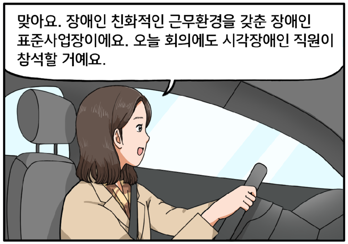 운전 중인 팀장은 정면을 그대로 응시한 채 미소를 지으며 김현수에게 말한다. 맞아요. 장애인 친화적인 근무환경을 갖춘 장애인 표준사업장이에요. 오늘 회의에도 시각장애인 직원이 참석할 거예요.