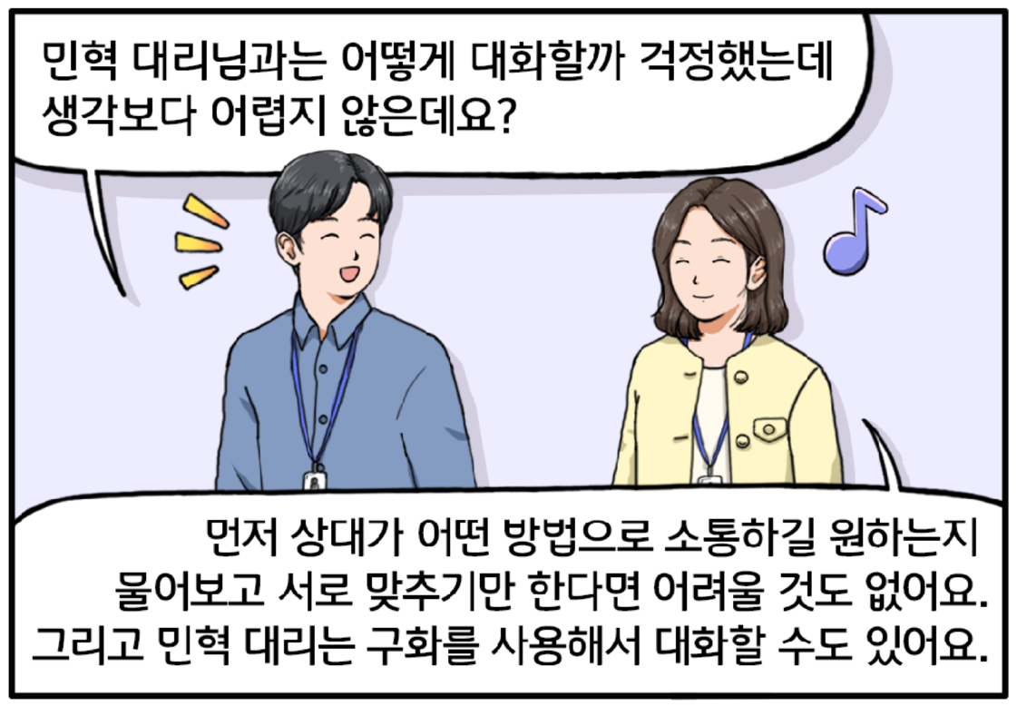 다시 회사 복도를 걷고 있는 김현수와 팀장. 김현수는 밝은 미소를 지으며 팀장에게 말한다. 민혁 대리님과는 어떻게 대화할까 걱정했는데 생각보다 어렵지 않은데요? 그런 현수의 말에 흐뭇한 표정으로 말하는 팀장. 먼저 상대가 어떤 방법으로 소통하길 원하는지 물어보고 서로 맞추기만 한다면 어려울 것도 없어요. 그리고 민혁 대리는 구화를 사용해서 대화할 수도 있거든요.