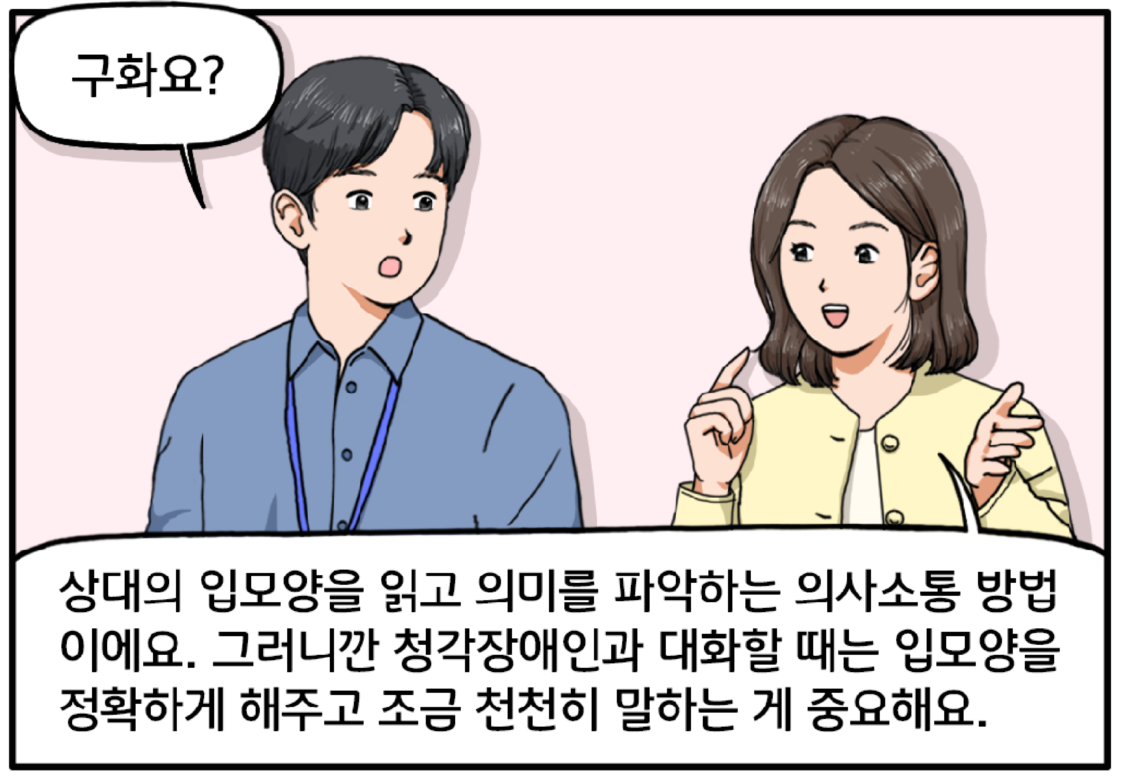 구화라는 말에 호기심이 생긴 김현수. 팀장은 현수에게 자세히 설명한다. 구화란 상대의 입모양을 읽고 의미를 파악하는 의사소통 방법이에요. 그러니깐 청각장애인과 대화할 때는 입모양을 정확하게 해주고 조금 천천히 말하는 게 중요해요. 