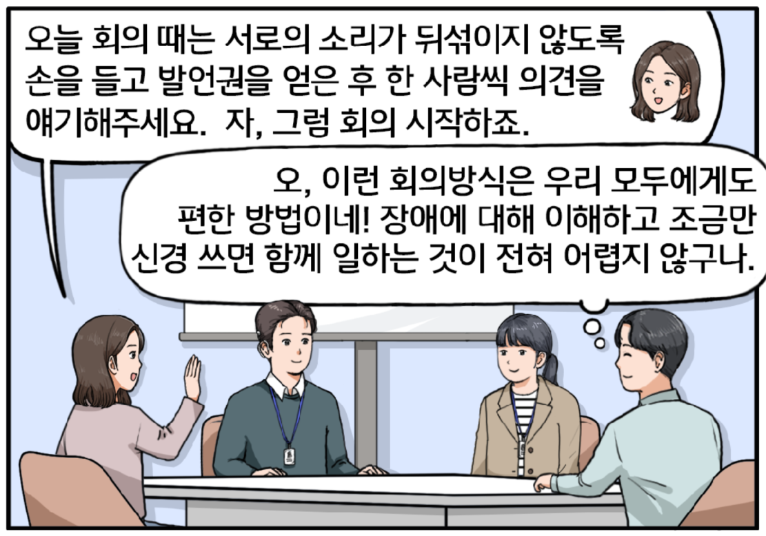모두가 착석한 회의실, 여자 팀장이 한쪽 손을 들어 보이며 얘기한다. 오늘 회의 때는 서로의 소리가 뒤섞이지 않도록 손을 들고 발언권을 얻은 후 한 사람씩 의견을 얘기해주세요. 자, 그럼 회의 시작하죠. 팀장의 말에 김현수는 슬며시 미소를 머금고 마음속으로 생각한다. 오, 이런 회의방식은 우리 모두에게도 편한 방법이네! 장애에 대해 이해하고 조금만 신경 쓰면 함께 일하는 것이 전혀 어렵지 않구나. 