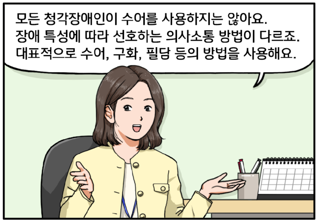 팀장을 찾아간 김현수. 단발머리를 한 여자 팀장이 자신의 자리에 앉아 현수에게 설명한다. 모든 청각장애인이 수어를 사용하지는 않아요. 장애 특성에 따라 선호하는 의사소통 방법이 다르죠. 대표적으로 수어, 구화, 필담 등의 방법을 사용해요.