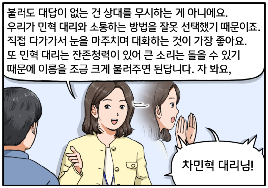 당황한 현수에게 팀장은 옅은 미소를 띤 채 말한다. 불러도 대답이 없는 건 상대를 무시하는 게 아니에요. 우리가 민혁 대리와 소통하는 방법을 잘못 선택했기 때문이죠. 직접 다가가서 눈을 마주치며 대화하는 것이 가장 좋아요. 또 민혁 대리는 잔존청력이 있어 큰 소리는 들을 수 있기 때문에 이름을 조금 크게 불러주면 된답니다. 자 봐요, 차민혁 대리님! 
