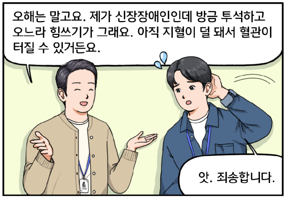 현수의 표정을 읽은 황 과장은 멋쩍은 표정으로 자신의 상황을 설명한다. 오해는 말고요. 제가 신장장애인인데 방금 투석하고 오느라 힘쓰기가 그래요. 아직 지혈이 덜 돼서 혈관이 터질 수 있거든요. 황 과장의 말을 들은 현수는 당황해서 앗, 죄송합니다. 라고 말하며 미안해한다.