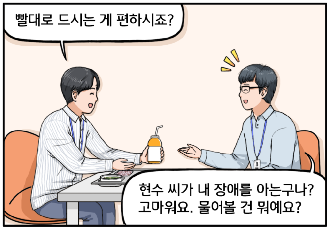 현수는 자리에 앉으며 이 과장에게 빨대 꽂은 음료를 건네며 말한다. 과장님, 빨대로 드시는 게 편하시죠? 이 과장이 부드러운 미소를 짓는다. 현수 씨가 내 장애를 아는구나? 고마워요. 물어볼 건 뭐예요?