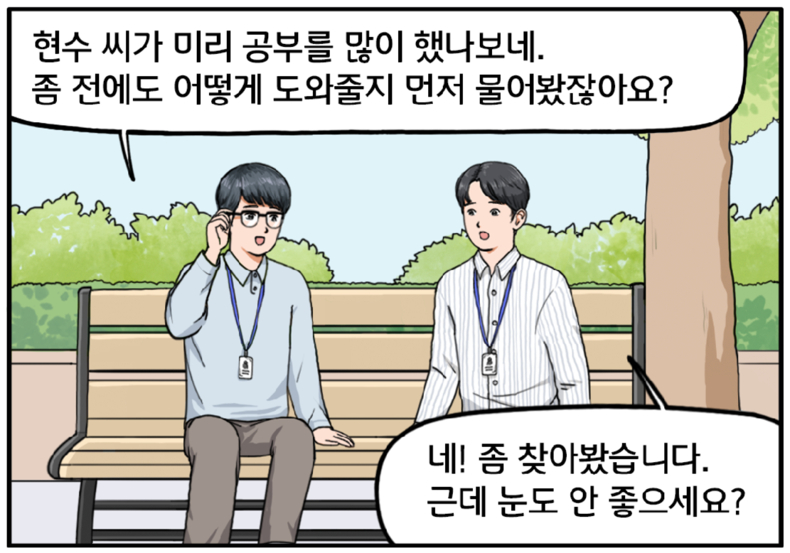 벤치에 나란히 앉아 있는 두 사람. 이 과장이 안경을 고쳐 쓰며 현수에게 말한다. 현수 씨가 미리 공부를 많이 했나 보네. 좀 전에도 어떻게 도와줄지 먼저 물어봤잖아요? 보통 잘 안 그러거든. 현수가 대답한다. 네! 좀 찾아봤습니다. 근데 눈도 안 좋으세요? 걱정스러운 표정으로 되묻는 현수.