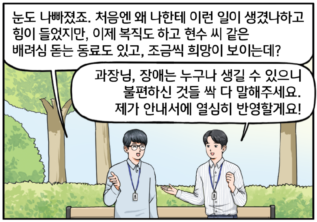 벤치에서 일어나며 대화를 이어가는 두 사람. 눈도 나빠졌죠. 처음엔 왜 나한테 이런 일이 생겼나 하고 힘이 들었지만, 이제 복직도 하고 현수 씨 같은 배려심 돋는 동료도 있고, 조금씩 희망이 보이는데? 이 과장이 슬며시 미소를 지으며 대답한다. 진지한 표정으로 이 과장에게 말하는 현수. 과장님, 장애는 누구나 생길 수 있으니 이참에 불편하신 것들 싹 다 말해주세요. 제가 안내서에 열심히 반영할게요!