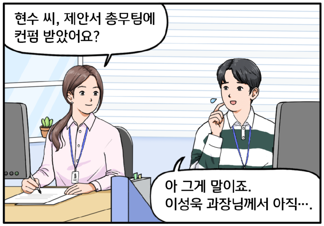 옆자리, 긴 머리를 묶은 30대 초반의 유 대리가 현수에게 묻는다. 현수 씨, 제안서 총무팀에 컨펌 받았어요? 유 대리의 질문에 현수가 머뭇거린다. 아 그게 말이죠. 이성욱 과장님께서 아직…