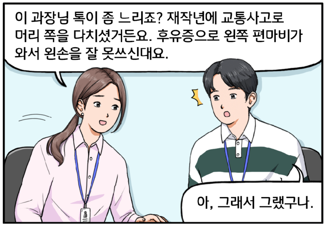 유 대리가 이어서 말한다. 이 과장님 톡이 좀 느리죠? 재작년에 교통사고로 머리 쪽을 다치셨거든요. 후유증으로 왼쪽 편마비가 와서 왼손을 잘 못 쓰신대요. 이 말을 들은 현수는 살짝 당황스러운 표정이 된다. 아, 그래서 그랬구나.