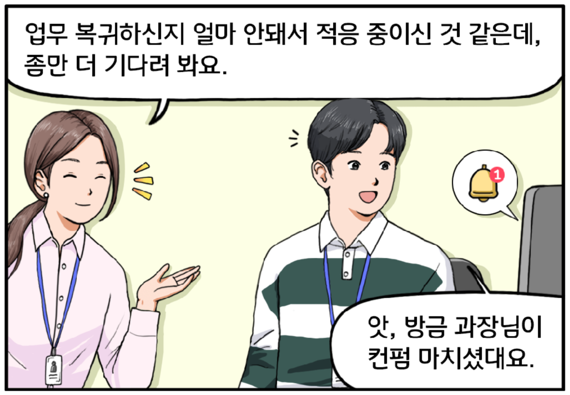 유 대리가 슬며시 미소를 머금고 현수에게 말한다. 업무 복귀하신 지 얼마 안 돼서 적응 중이신 것 같은데, 좀만 더 기다려 봐요. 이때 메시지 알림이 오고 현수가 반가운 표정을 짓는다. 앗, 방금 과장님이 컨펌 마치셨대요.