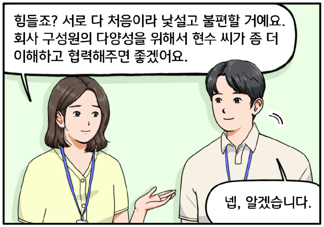 현수에게 조언하는 여자 팀장. 힘들죠? 서로 다 처음이라 낯설고 불편할 거예요. 회사 구성원의 다양성을 위해서 현수 씨가 좀 더 이해하고 협력해주면 좋겠어요. 팀장의 말에 현수가 수긍하며 고개를 끄덕인다. 넵, 알겠습니다.