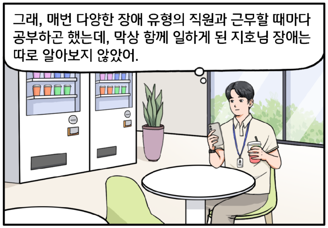 혼자 회사 휴게실에 있는 현수는 음료를 홀짝이며 핸드폰을 본다. 그래, 매번 다양한 장애 유형의 직원과 근무할 때마다 공부하곤 했는데, 막상 함께 일하게 된 지호님 장애는 따로 알아보지 않았어.