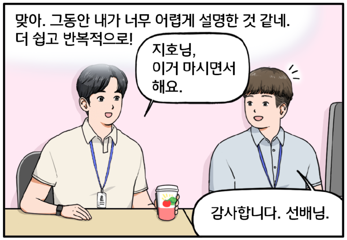 사무실 안, 머릿속 생각을 정리 중인 현수. 맞아. 그동안 내가 지호씨한테 너무 어렵게 설명한 것 같네. 더 쉽고 반복적으로 설명해야겠어. 현수는 곧이어 지호에게 음료를 건넨다. 지호님, 이거 마시면서 해요. 감사합니다. 선배님. 지호가 현수를 바라보며 대답한다.