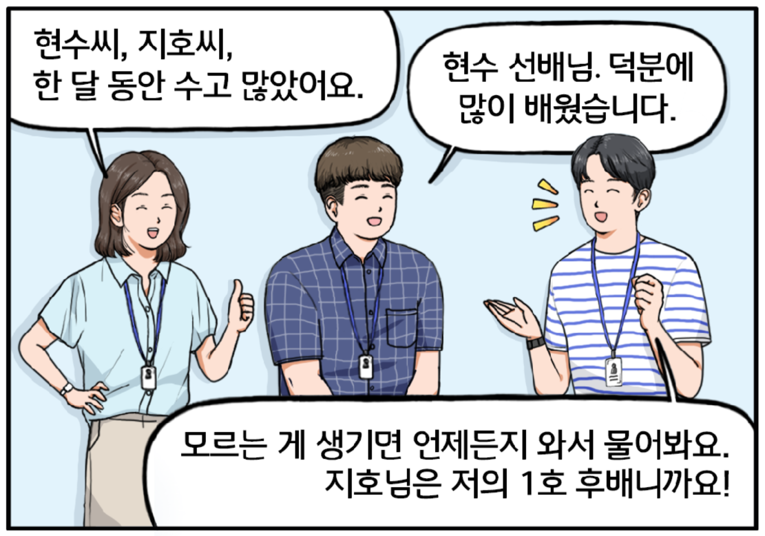 한 달 후, 다른 팀으로 떠나는 지호를 따뜻한 미소로 배웅하는 현수와 팀장. 팀장이 말한다. 현수 씨, 지호 씨. 한 달 동안 수고 많았어요. 지호가 말을 잇는다. 현수 선배님! 덕분에 많이 배웠습니다. 환하게 웃으며 지호에게 말하는 현수. 모르는 게 있으면 언제든지 와서 물어봐요. 지호님은 저의 일호 후배니까요!