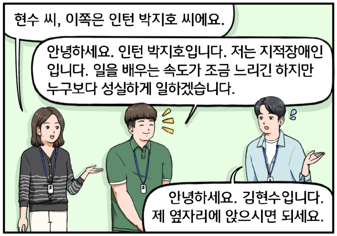 잠시 후, 단발머리를 한 30대 중반의 여자 팀장이 현수에게 20대 후반 지적장애인 박지호를 소개한다. 현수 씨, 이쪽은 인턴 박지호 씨에요. 긴장한 지호가 조금 과장된 미소를 지어보이며 인사한다. 안녕하세요. 인턴 박지호입니다. 저는 지적장애인입니다. 일을 배우는 속도가 조금 느리긴 하지만 누구보다 성실하게 일하겠습니다. 현수가 조금 당황한 표정으로 대답한다. 안녕하세요. 김현수입니다. 제 옆자리에 앉으시면 되세요.