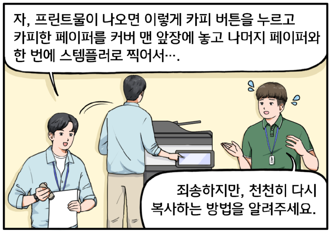 복합기 앞, 현수가 지호에게 설명한다. 자, 프린트물이 나오면 이렇게 카피 버튼을 누르고 카피한 페이퍼를 커버 맨 앞장에 놓고 나머지 페이퍼와 한 번에 스템플러로 찍어서…. 지호가 조금 당황한 표정으로 말한다. 죄송하지만, 천천히 다시 복사하는 방법을 알려주세요.