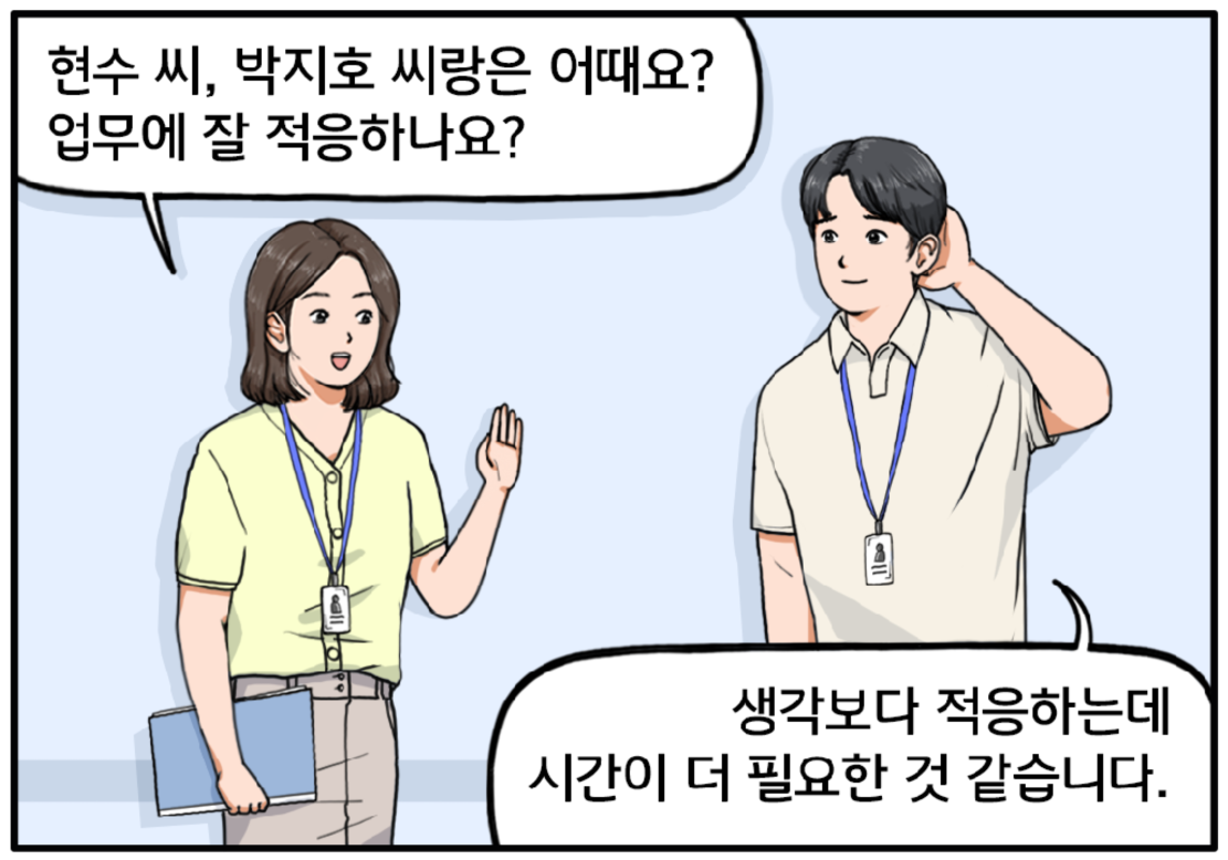다른 날, 복도에서 현수를 마주친 여자 팀장이 말을 건다. 현수 씨, 박지호 씨랑은 어때요? 업무에 잘 적응하나요? 현수가 머리를 긁적이며 조심스럽게 말한다. 생각보다 적응하는 데 시간이 더 필요한 것 같습니다.