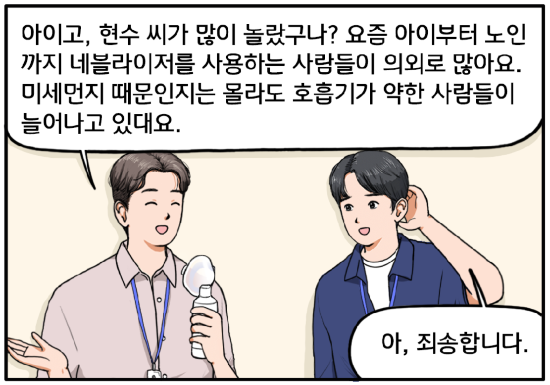 컨디션이 나아진 장 과장이 입에서 네블라이저를 떼고 미소를 지으며 현수에게 부드럽게 대답한다. 아이고, 현수 씨가 많이 놀랐구나? 요즘 아이부터 노인까지 네블라이저를 사용하는 사람들이 의외로 많아요. 미세먼지 때문인지는 몰라도 호흡기가 약한 사람들이 늘어나고 있대요. 현수가 멋쩍은 표정으로 머리를 긁적이며 말한다. 아, 죄송합니다.