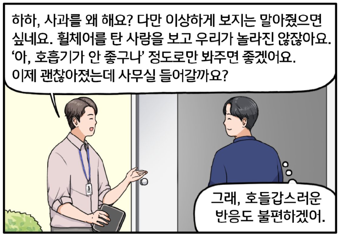 장기훈 과장이 자신에게 미안해하는 현수에게 말한다. 하하, 사과를 왜 해요? 다만 이상하게 보지는 말아줬으면 싶네요. 휠체어를 탄 사람을 보고 우리가 놀라진 않잖아요. ‘아, 호흡기가 안 좋구나’ 정도로만 봐주면 좋겠어요. 옥상정원 입구를 향해 걷는 두 사람. 다시 장 과장이 말한다. 이제 괜찮아졌는데 사무실 들어갈까요? 발걸음을 옮기며 현수는 마음속으로 생각한다. 그래, 호들갑스러운 반응도 불편하겠어.