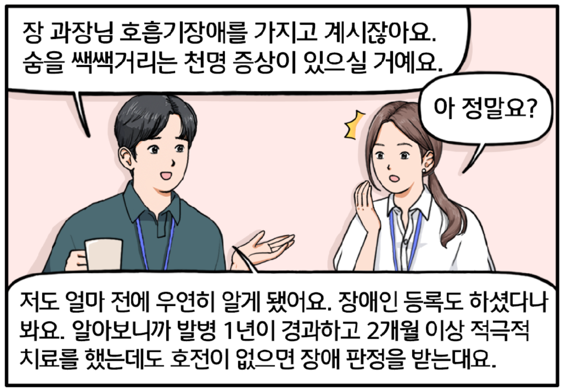 현수가 유 대리에게 설명한다. 장 과장님 호흡기장애를 가지고 계시잖아요. 숨을 쌕쌕거리는 천명 증상이 있으실 거예요. 유 대리가 현수의 말을 듣고 조금 민망해한다. 아 정말요? 현수가 말을 잇는다. 저도 얼마 전에 우연히 알게 됐어요. 장애인등록도 하셨다나 봐요. 알아보니까 발병 일년이 경과하고 이개월 이상 적극적 치료를 했는데도 호전이 없으면 장애 판정을 받는대요.