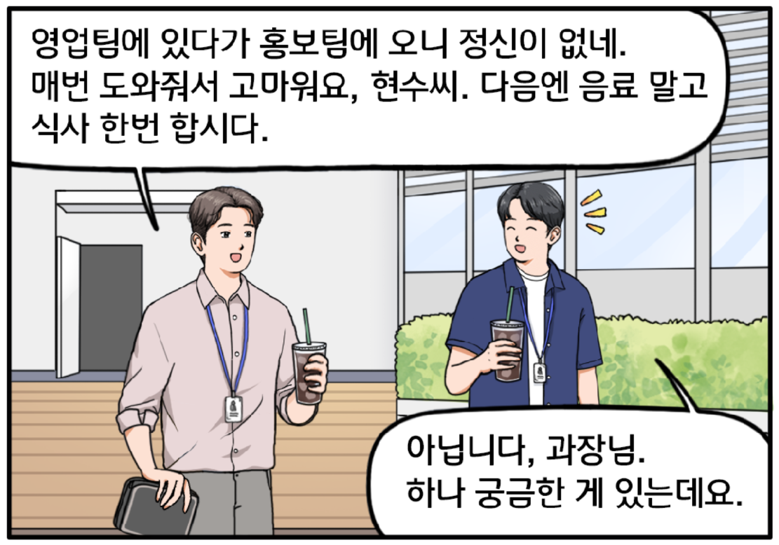 작은 파우치를 들고 있는 기훈과 현수가 음료를 들고 회사 옥상정원에 들어선다. 기훈이 머쓱한 표정으로 말한다. 영업팀에 있다가 홍보팀에 오니 정신이 없네. 매번 도와줘서 고마워요. 현수 씨, 다음엔 음료 말고 식사 한번 합시다. 현수가 미소를 지으며 말한다. 아닙니다, 과장님. 하나 궁금한 게 있는데요.