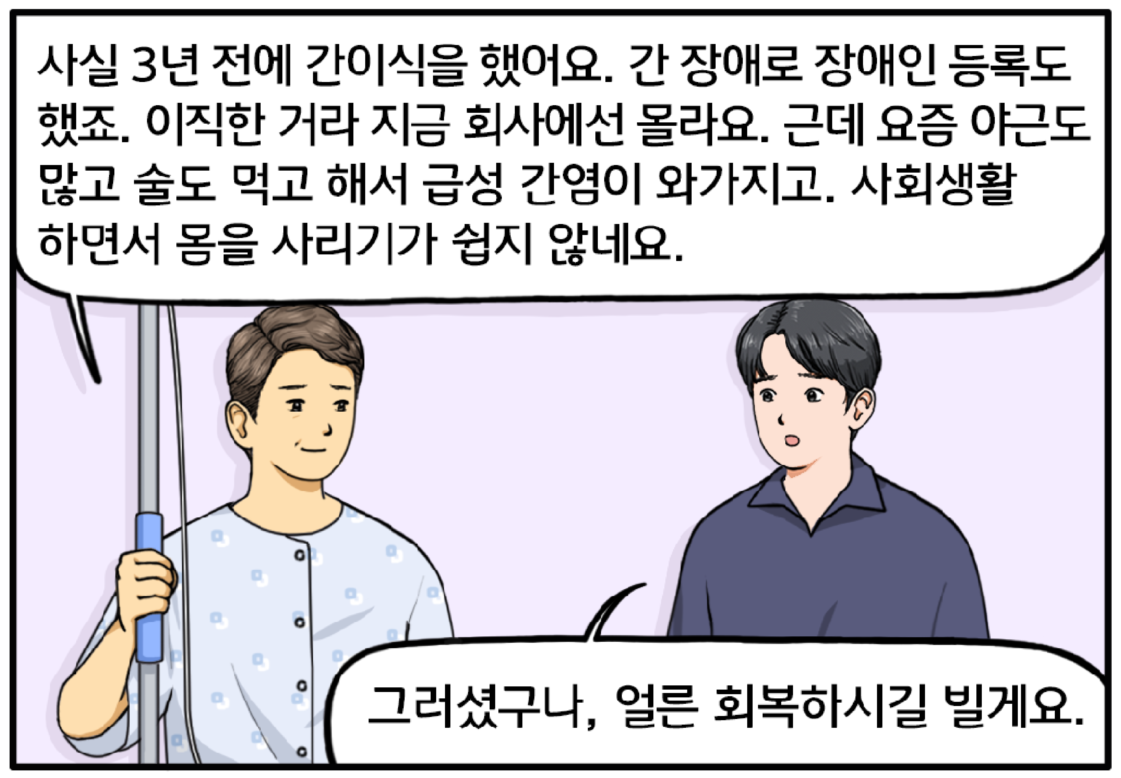 도 과장이 조금 난처한 표정을 지으며 설명한다. 사실 3년 전에 간이식을 했어요. 간 장애로 장애인등록도 했죠. 이직한 거라 지금 회사에선 몰라요. 근데 요즘 야근도 많고 술도 먹고 해서 급성 간염이 와가지고. 사회생활 하면서 몸을 사리기가 쉽지 않네요. 도 과장의 설명에 진심을 담아 말하는 현수. 그러셨구나, 얼른 회복하시길 빌게요.