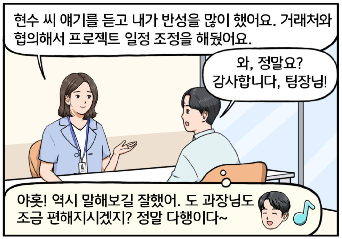 다음 날, 회의실에 현수와 팀장이 마주 앉아 있다. 팀장이 온화한 미소를 지으며 말한다. 현수 씨 얘기를 듣고 내가 반성을 많이 했어요. 거래처와 협의해서 프로젝트 일정 조정을 해뒀어요. 팀장의 말을 들은 현수는 밝은 표정으로 대답한다. 와, 정말요? 감사합니다, 팀장님! 이어 현수는 마음속으로 작게 외친다. 야홋! 역시 말해보길 잘했어. 도 과장님도 조금 편해지시겠지? 정말 다행이다~ 현수는 뿌듯한 표정을 짓고 있다.
