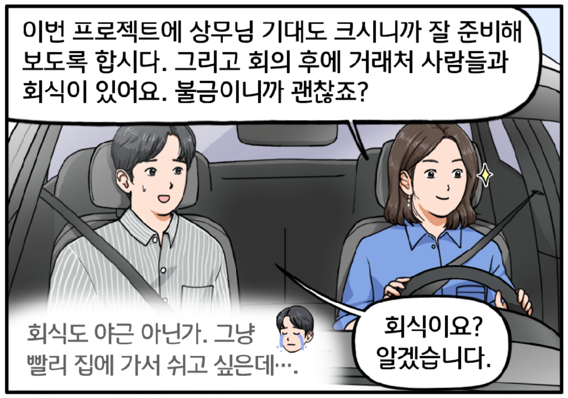 자동차 안, 여자 팀장이 운전하고 있고 현수가 보조석에 앉아 있다. 팀장이 열정 가득한 눈빛으로 현수에게 말한다. 이번 프로젝트에 상무님 기대도 크시니까 잘 준비해보도록 합시다. 그리고 회의 후에 거래처 사람들과 회식이 있어요. 불금이니까 괜찮죠? 싫은 내색을 겨우 숨긴 현수가 회식이요? 알겠습니다하고 대답한다. 그리고 마음속으로 볼멘소리를 하는 현수. 회식도 야근 아닌가. 그냥 빨리 집에 가서 쉬고 싶은데….