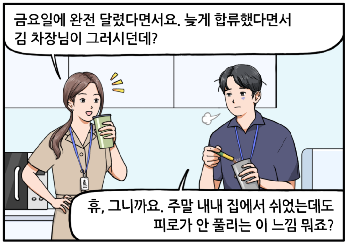 며칠 후 탕비실 안. 피곤한 표정의 현수가 커피를 타고 있다. 긴 머리를 하나로 묶은 유 대리가 옆에서 현수에게 말을 건다. 금요일에 완전 달렸다면서요? 늦게 합류했다면서 김 차장님이 그러시던데? 작게 한숨을 내쉬며 설명하는 현수. 휴, 그니까요. 주말 내내 집에서 쉬었는데도 피로가 안 풀리는 이 느낌 뭐죠?
