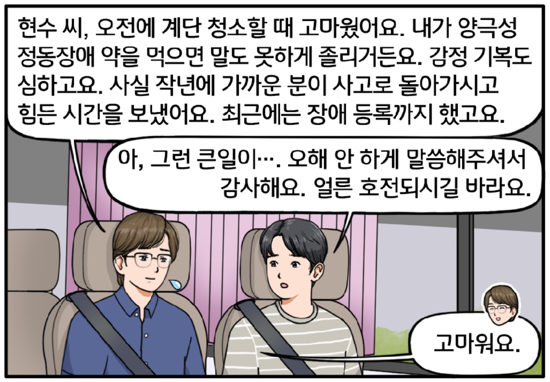 집으로 돌아가는 버스 안, 현수 옆자리에 앉은 조 대리가 그에게 말을 건다. 현수 씨, 오전에 계단 청소할 때 고마웠어요. 내가 양극성 정동장애 약을 먹으면 말도 못 하게 졸리거든요. 감정 기복도 심하고요. 사실 작년에 가까운 분이 사고로 돌아가시고 힘든 시간을 보냈어요. 최근에는 장애 등록까지 했고요. 솔직한 얘기에 조금 놀란 표정이 되는 현수. 아, 그런 큰일이…. 오해 안 하게 말씀해주셔서 감사해요. 얼른 호전되시길 바라요라며 그를 응원의 눈빛으로 바라본다. 그런 현수를 향해 옅은 미소를 지으며 고맙다고 말하는 조 대리. 