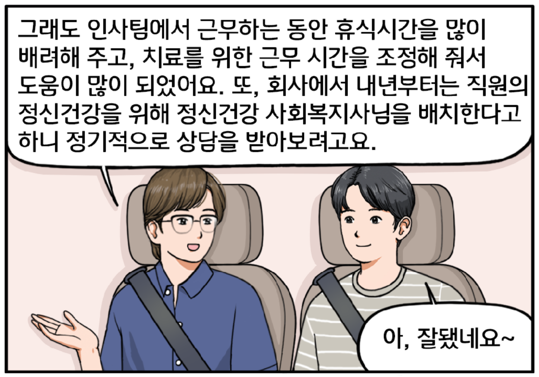 조 대리는 말을 이어간다. 그래도 인사팀에서 근무하는 동안 휴식 시간을 많이 배려해 주고, 치료를 위한 근무 시간을 조정해 줘서 도움이 많이 되었어요. 또 회사에서 내년부터는 직원의 정신건강을 위해 정신건강 사회복지사님을 배치한다고 하니 정기적으로 상담을 받아보려고요. 조 대리의 이야기를 들은 현수가 미소를 지으며 말한다. 아, 잘됐네요~
