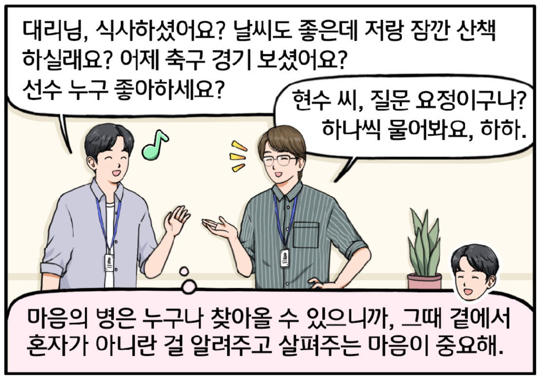 며칠 후, 점심시간 회사복도에서 조 대리를 마주친 현수. 대리님, 식사하셨어요? 날씨도 좋은데 저랑 잠깐 산책하실래요? 어제 축구 경기 보셨어요? 선수 누구 좋아하세요? 현수의 폭풍 질문에 조 대리가 환하게 웃는다. 현수 씨, 질문 요정이구나? 하나씩 물어봐요, 하하. 밝은 표정의 조 대리를 보며 속마음으로 생각하는 현수. 그래, 마음의 병은 누구나 찾아올 수 있으니까, 그때 곁에서 혼자가 아니란 걸 알려주고 살펴주는 마음이 중요해!