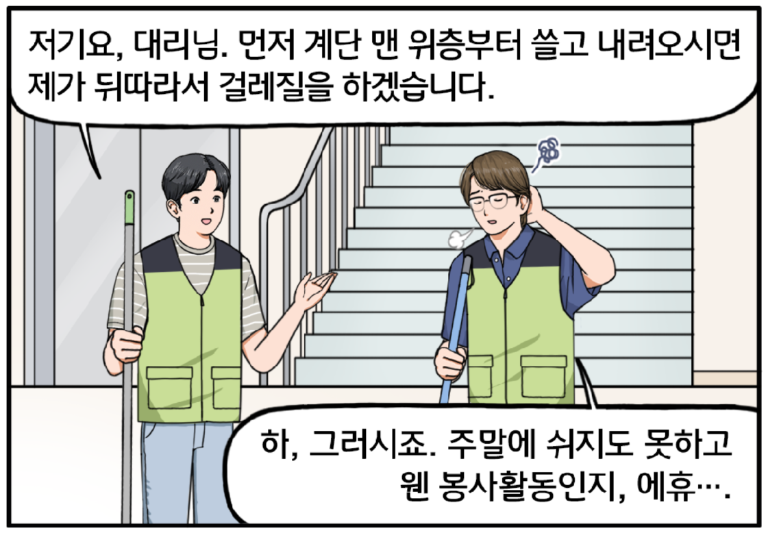 복지관 계단 아래, 빗자루를 들고 불만 가득한 표정을 짓고 있는 조 대리와 대걸레를 잡고 서 있는 현수. 그가 조 대리에게 조심스럽게 말을 건넨다. 저기요, 대리님. 먼저 계단 맨 위층부터 쓸고 내려오시면 제가 뒤따라서 걸레질하겠습니다. 잔뜩 가라앉은 목소리로 대답하는 조 대리. 하, 그러시죠. 주말에 쉬지도 못하고 웬 봉사활동인지, 에휴….