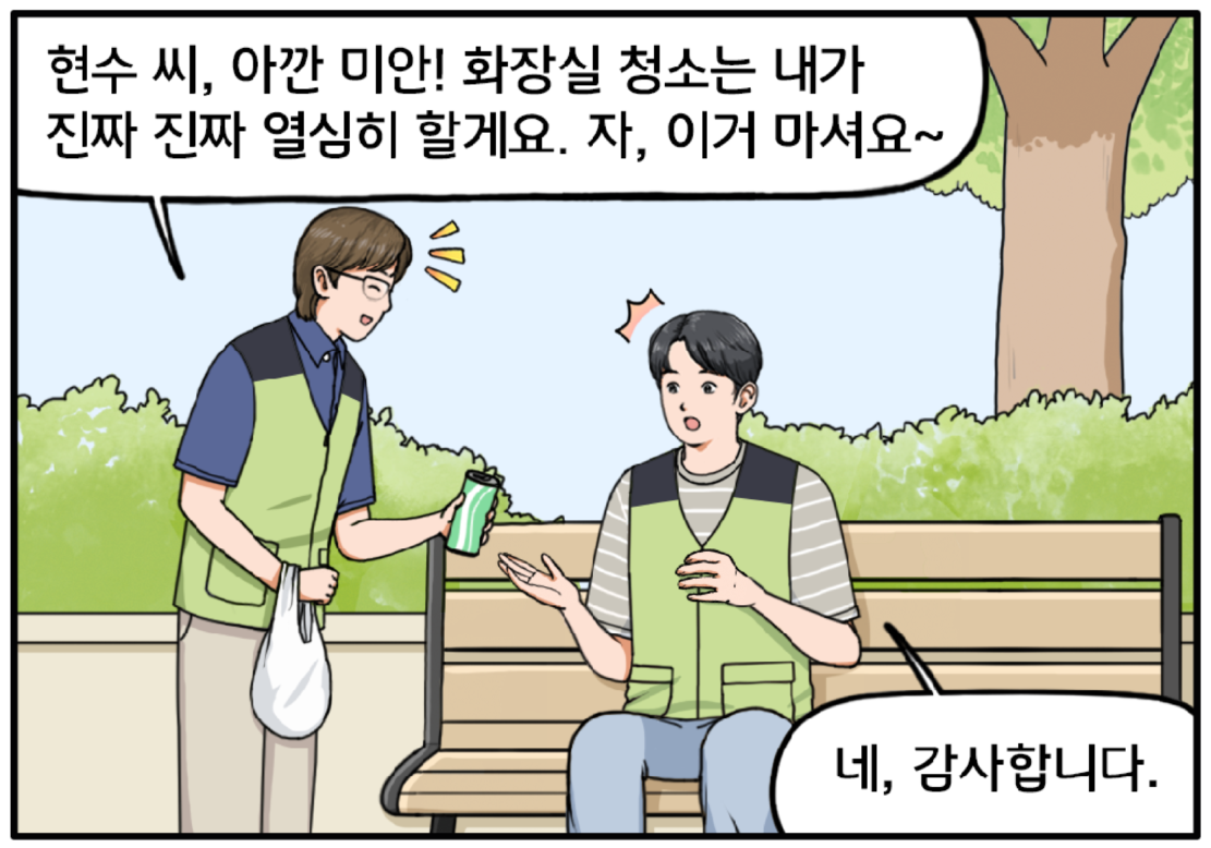 계단 청소를 마친 현수가 잠시 벤치에 앉아 쉬고 있다. 이때 조 대리가 다가와 현수에게 음료를 권하며 밝은 표정을 말한다. 현수 씨, 아깐 미안! 화장실 청소는 내가 진짜 진짜 열심히 할게요. 자, 이거 마셔요~ 현수가 조금 의아한 표정을 지으며 대답한다. 네, 감사합니다.