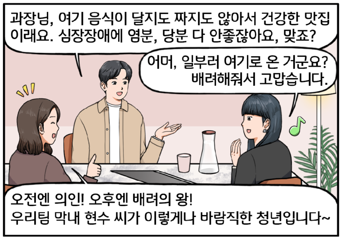 식당 테이블에 세 사람이 둘러앉아 있다. 자신 있는 표정으로 말하는 현수. 과장님, 여기 음식이 달지도 짜지도 않아서 건강한 맛집이래요. 심장장애에 염분, 당분 다 안 좋잖아요, 맞죠? 김 과장의 얼굴에 화색이 돈다. 어머, 일부러 여기로 온 거군요? 배려해줘서 고맙습니다. 여자 팀장은 현수의 말에 그를 자랑스럽게 치켜세운다. 오전엔 의인! 오후엔 배려의 왕! 우리팀 막내 현수 씨가 이렇게나 바람직한 청년입니다~