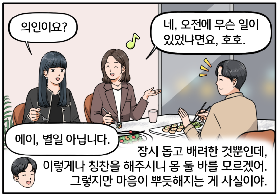 테이블에 음식이 나와 있고, 세 사람이 오순도순 대화를 이어간다. 순간, 김 과장이 궁금한 표정으로 팀장에게 묻는다. 근데, 의인이요? 활짝 웃으며 대답하는 팀장. 네, 오전에 무슨 일이 있었냐면요라고 말하는 여자 팀장. 그 말에 팀장을 보던 현수가 무안해하며 얼른 손사레를 친다. 에이, 별일 아닙니다. 현수는 다시금 마음속으로 생각한다. 잠시 돕고 배려한 것뿐인데, 이렇게나 칭찬을 해주시니 몸 둘 바를 모르겠어. 그렇지만 마음이 뿌듯해지는 게 사실이야. 현수는 기분 좋은 듯 얼굴에 미소를 머금는다. 