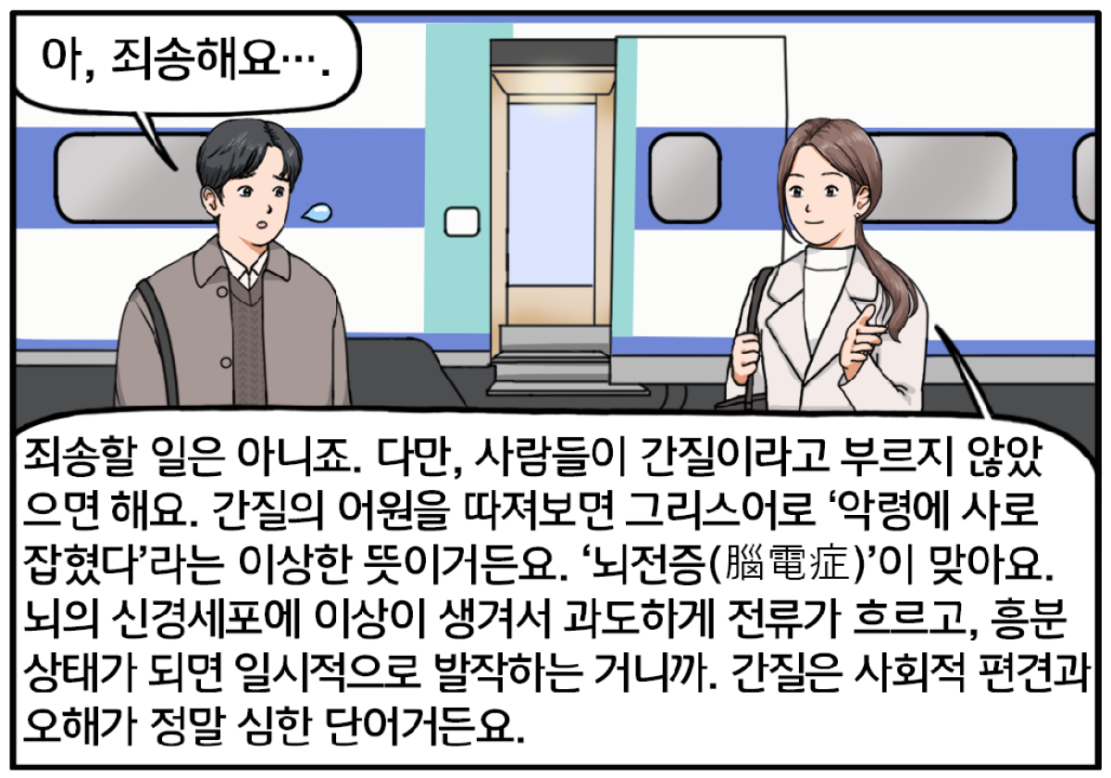 KTX 기차 앞, 대화를 이어가는 두 사람. 현수가 조금 놀란 표정으로 죄송하다고 한다. 차분한 어조로 말을 잇는 유 대리. 죄송할 일은 아니죠. 다만, 사람들이 간질이라고 부르지 않았으면 해요. 간질의 어원을 따져보면 그리스어로 ‘악령에 사로 잡혔다’라는 이상한 뜻이거든요. ‘뇌전증’이 맞아요. 뇌의 신경세포에 이상이 생겨서 과도하게 전류가 흐르고, 흥분상태가 되면 일시적으로 발작하는 거니까. 간질은 사회적 편견과 오해가 정말 심한 단어거든요.