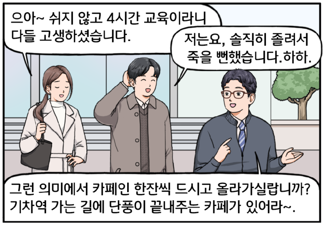 00 교육장 앞, 전 과장과 유 대리, 그리고 현수가 나란히 서 있다. 조금 지친 표정의 유 대리가 말한다. 으아~ 쉬지 않고 4시간 교육이라니 다들 고생하셨습니다. 머리를 긁적이며 너스레를 떠는 현수. 저는요, 솔직히 졸려서 죽을 뻔했습니다. 하하. 그런 이들에게 커피를 제안하는 전 과장. 그런 의미에서 카페인 한잔씩 드시고 올라가실랍니까? 기차역 가는 길에 단풍이 끝내주는 카페가 있어라~.