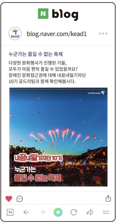 공단 블로그 : 누군가는 즐길 수 없는 축제
다양한 문화행사가 진행된 가을,
모두가 마음 편히 즐길 수 있었을까요?
장애인 문화접근권에 대해 내꿈내일기자단
10기 공드리팀과 함께 확인해봅시다.